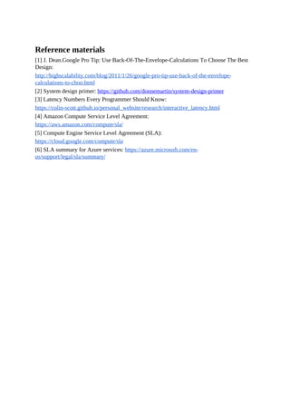 Reference materials
[1] J. Dean.Google Pro Tip: Use Back-Of-The-Envelope-Calculations To Choose The Best
Design:
http://highscalability.com/blog/2011/1/26/google-pro-tip-use-back-of-the-envelope-
calculations-to-choo.html
[2] System design primer: https://github.com/donnemartin/system-design-primer
[3] Latency Numbers Every Programmer Should Know:
https://colin-scott.github.io/personal_website/research/interactive_latency.html
[4] Amazon Compute Service Level Agreement:
https://aws.amazon.com/compute/sla/
[5] Compute Engine Service Level Agreement (SLA):
https://cloud.google.com/compute/sla
[6] SLA summary for Azure services: https://azure.microsoft.com/en-
us/support/legal/sla/summary/
 