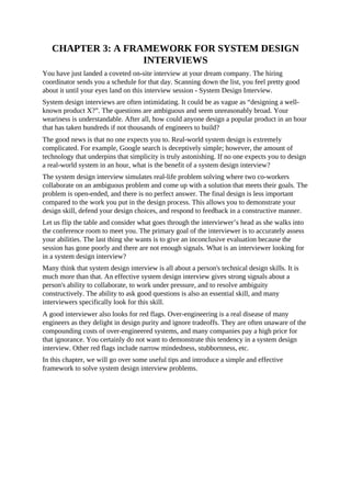 CHAPTER 3: A FRAMEWORK FOR SYSTEM DESIGN
INTERVIEWS
You have just landed a coveted on-site interview at your dream company. The hiring
coordinator sends you a schedule for that day. Scanning down the list, you feel pretty good
about it until your eyes land on this interview session - System Design Interview.
System design interviews are often intimidating. It could be as vague as “designing a well-
known product X?”. The questions are ambiguous and seem unreasonably broad. Your
weariness is understandable. After all, how could anyone design a popular product in an hour
that has taken hundreds if not thousands of engineers to build?
The good news is that no one expects you to. Real-world system design is extremely
complicated. For example, Google search is deceptively simple; however, the amount of
technology that underpins that simplicity is truly astonishing. If no one expects you to design
a real-world system in an hour, what is the benefit of a system design interview?
The system design interview simulates real-life problem solving where two co-workers
collaborate on an ambiguous problem and come up with a solution that meets their goals. The
problem is open-ended, and there is no perfect answer. The final design is less important
compared to the work you put in the design process. This allows you to demonstrate your
design skill, defend your design choices, and respond to feedback in a constructive manner.
Let us flip the table and consider what goes through the interviewer’s head as she walks into
the conference room to meet you. The primary goal of the interviewer is to accurately assess
your abilities. The last thing she wants is to give an inconclusive evaluation because the
session has gone poorly and there are not enough signals. What is an interviewer looking for
in a system design interview?
Many think that system design interview is all about a person's technical design skills. It is
much more than that. An effective system design interview gives strong signals about a
person's ability to collaborate, to work under pressure, and to resolve ambiguity
constructively. The ability to ask good questions is also an essential skill, and many
interviewers specifically look for this skill.
A good interviewer also looks for red flags. Over-engineering is a real disease of many
engineers as they delight in design purity and ignore tradeoffs. They are often unaware of the
compounding costs of over-engineered systems, and many companies pay a high price for
that ignorance. You certainly do not want to demonstrate this tendency in a system design
interview. Other red flags include narrow mindedness, stubbornness, etc.
In this chapter, we will go over some useful tips and introduce a simple and effective
framework to solve system design interview problems.
 