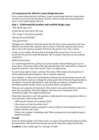 A 4-step process for effective system design interview
Every system design interview is different. A great system design interview is open-ended
and there is no one-size-fits-all solution. However, there are steps and common ground to
cover in every system design interview.
Step 1 - Understand the problem and establish design scope
"Why did the tiger roar?"
A hand shot up in the back of the class.
"Yes, Jimmy?", the teacher responded.
"Because he was HUNGRY".
"Very good Jimmy."
Throughout his childhood, Jimmy has always been the first to answer questions in the class.
Whenever the teacher asks a question, there is always a kid in the classroom who loves to
take a crack at the question, no matter if he knows the answer or not. That is Jimmy.
Jimmy is an ace student. He takes pride in knowing all the answers fast. In exams, he is
usually the first person to finish the questions. He is a teacher's top choice for any academic
competition.
DON'T be like Jimmy.
In a system design interview, giving out an answer quickly without thinking gives you no
bonus points. Answering without a thorough understanding of the requirements is a huge red
flag as the interview is not a trivia contest. There is no right answer.
So, do not jump right in to give a solution. Slow down. Think deeply and ask questions to
clarify requirements and assumptions. This is extremely important.
As an engineer, we like to solve hard problems and jump into the final design; however, this
approach is likely to lead you to design the wrong system. One of the most important skills as
an engineer is to ask the right questions, make the proper assumptions, and gather all the
information needed to build a system. So, do not be afraid to ask questions.
When you ask a question, the interviewer either answers your question directly or asks you to
make your assumptions. If the latter happens, write down your assumptions on the
whiteboard or paper. You might need them later.
What kind of questions to ask? Ask questions to understand the exact requirements. Here is a
list of questions to help you get started:
• What specific features are we going to build?
• How many users does the product have?
• How fast does the company anticipate to scale up? What are the anticipated scales in 3
months, 6 months, and a year?
• What is the company’s technology stack? What existing services you might leverage to
simplify the design?
Example
If you are asked to design a news feed system, you want to ask questions that help you clarify
the requirements. The conversation between you and the interviewer might look like this:
Candidate: Is this a mobile app? Or a web app? Or both?
 