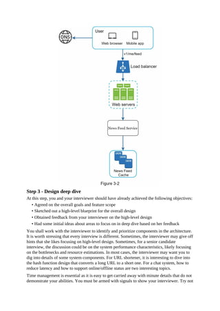 Step 3 - Design deep dive
At this step, you and your interviewer should have already achieved the following objectives:
• Agreed on the overall goals and feature scope
• Sketched out a high-level blueprint for the overall design
• Obtained feedback from your interviewer on the high-level design
• Had some initial ideas about areas to focus on in deep dive based on her feedback
You shall work with the interviewer to identify and prioritize components in the architecture.
It is worth stressing that every interview is different. Sometimes, the interviewer may give off
hints that she likes focusing on high-level design. Sometimes, for a senior candidate
interview, the discussion could be on the system performance characteristics, likely focusing
on the bottlenecks and resource estimations. In most cases, the interviewer may want you to
dig into details of some system components. For URL shortener, it is interesting to dive into
the hash function design that converts a long URL to a short one. For a chat system, how to
reduce latency and how to support online/offline status are two interesting topics.
Time management is essential as it is easy to get carried away with minute details that do not
demonstrate your abilities. You must be armed with signals to show your interviewer. Try not
 