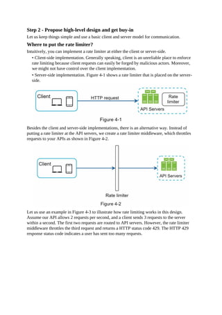 Step 2 - Propose high-level design and get buy-in
Let us keep things simple and use a basic client and server model for communication.
Where to put the rate limiter?
Intuitively, you can implement a rate limiter at either the client or server-side.
• Client-side implementation. Generally speaking, client is an unreliable place to enforce
rate limiting because client requests can easily be forged by malicious actors. Moreover,
we might not have control over the client implementation.
• Server-side implementation. Figure 4-1 shows a rate limiter that is placed on the server-
side.
Besides the client and server-side implementations, there is an alternative way. Instead of
putting a rate limiter at the API servers, we create a rate limiter middleware, which throttles
requests to your APIs as shown in Figure 4-2.
Let us use an example in Figure 4-3 to illustrate how rate limiting works in this design.
Assume our API allows 2 requests per second, and a client sends 3 requests to the server
within a second. The first two requests are routed to API servers. However, the rate limiter
middleware throttles the third request and returns a HTTP status code 429. The HTTP 429
response status code indicates a user has sent too many requests.
 