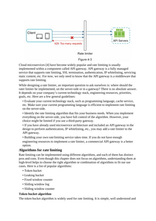 Cloud microservices [4] have become widely popular and rate limiting is usually
implemented within a component called API gateway. API gateway is a fully managed
service that supports rate limiting, SSL termination, authentication, IP whitelisting, servicing
static content, etc. For now, we only need to know that the API gateway is a middleware that
supports rate limiting.
While designing a rate limiter, an important question to ask ourselves is: where should the
rater limiter be implemented, on the server-side or in a gateway? There is no absolute answer.
It depends on your company’s current technology stack, engineering resources, priorities,
goals, etc. Here are a few general guidelines:
• Evaluate your current technology stack, such as programming language, cache service,
etc. Make sure your current programming language is efficient to implement rate limiting
on the server-side.
• Identify the rate limiting algorithm that fits your business needs. When you implement
everything on the server-side, you have full control of the algorithm. However, your
choice might be limited if you use a third-party gateway.
• If you have already used microservice architecture and included an API gateway in the
design to perform authentication, IP whitelisting, etc., you may add a rate limiter to the
API gateway.
• Building your own ratelimiting service takes time. If you do not have enough
engineering resources to implement a rate limiter, a commercial API gateway is a better
option.
Algorithms for rate limiting
Rate limiting can be implemented using different algorithms, and each of them has distinct
pros and cons. Even though this chapter does not focus on algorithms, understanding them at
high-level helps to choose the right algorithm or combination of algorithms to fit our use
cases. Here is a list of popular algorithms:
• Token bucket
• Leaking bucket
• Fixed window counter
• Sliding window log
• Sliding window counter
Token bucket algorithm
The token bucket algorithm is widely used for rate limiting. It is simple, well understood and
 