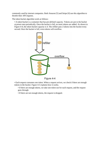 commonly used by internet companies. Both Amazon [5] and Stripe [6] use this algorithm to
throttle their API requests.
The token bucket algorithm work as follows:
• A token bucket is a container that has pre-defined capacity. Tokens are put in the bucket
at preset rates periodically. Once the bucket is full, no more tokens are added. As shown in
Figure 4-4, the token bucket capacity is 4. The refiller puts 2 tokens into the bucket every
second. Once the bucket is full, extra tokens will overflow.
• Each request consumes one token. When a request arrives, we check if there are enough
tokens in the bucket. Figure 4-5 explains how it works.
• If there are enough tokens, we take one token out for each request, and the request
goes through.
• If there are not enough tokens, the request is dropped.
 