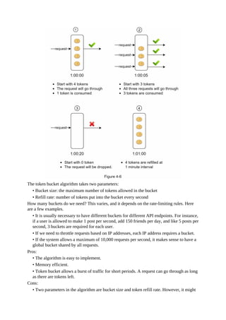 The token bucket algorithm takes two parameters:
• Bucket size: the maximum number of tokens allowed in the bucket
• Refill rate: number of tokens put into the bucket every second
How many buckets do we need? This varies, and it depends on the rate-limiting rules. Here
are a few examples.
• It is usually necessary to have different buckets for different API endpoints. For instance,
if a user is allowed to make 1 post per second, add 150 friends per day, and like 5 posts per
second, 3 buckets are required for each user.
• If we need to throttle requests based on IP addresses, each IP address requires a bucket.
• If the system allows a maximum of 10,000 requests per second, it makes sense to have a
global bucket shared by all requests.
Pros:
• The algorithm is easy to implement.
• Memory efficient.
• Token bucket allows a burst of traffic for short periods. A request can go through as long
as there are tokens left.
Cons:
• Two parameters in the algorithm are bucket size and token refill rate. However, it might
 