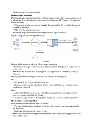 be challenging to tune them properly.
Leaking bucket algorithm
The leaking bucket algorithm is similar to the token bucket except that requests are processed
at a fixed rate. It is usually implemented with a first-in-first-out (FIFO) queue. The algorithm
works as follows:
• When a request arrives, the system checks if the queue is full. If it is not full, the request
is added to the queue.
• Otherwise, the request is dropped.
• Requests are pulled from the queue and processed at regular intervals.
Figure 4-7 explains how the algorithm works.
Leaking bucket algorithm takes the following two parameters:
• Bucket size: it is equal to the queue size. The queue holds the requests to be processed at
a fixed rate.
• Outflow rate: it defines how many requests can be processed at a fixed rate, usually in
seconds.
Shopify, an ecommerce company, uses leaky buckets for rate-limiting [7].
Pros:
• Memory efficient given the limited queue size.
• Requests are processed at a fixed rate therefore it is suitable for use cases that a stable
outflow rate is needed.
Cons:
• A burst of traffic fills up the queue with old requests, and if they are not processed in
time, recent requests will be rate limited.
• There are two parameters in the algorithm. It might not be easy to tune them properly.
Fixed window counter algorithm
Fixed window counter algorithm works as follows:
• The algorithm divides the timeline into fix-sized time windows and assign a counter for
each window.
• Each request increments the counter by one.
• Once the counter reaches the pre-defined threshold, new requests are dropped until a new
time window starts.
 