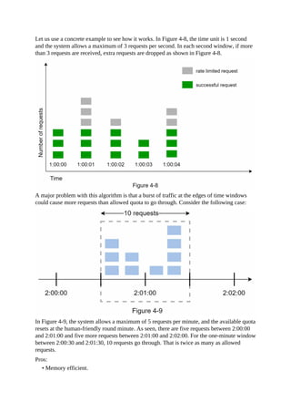 Let us use a concrete example to see how it works. In Figure 4-8, the time unit is 1 second
and the system allows a maximum of 3 requests per second. In each second window, if more
than 3 requests are received, extra requests are dropped as shown in Figure 4-8.
A major problem with this algorithm is that a burst of traffic at the edges of time windows
could cause more requests than allowed quota to go through. Consider the following case:
In Figure 4-9, the system allows a maximum of 5 requests per minute, and the available quota
resets at the human-friendly round minute. As seen, there are five requests between 2:00:00
and 2:01:00 and five more requests between 2:01:00 and 2:02:00. For the one-minute window
between 2:00:30 and 2:01:30, 10 requests go through. That is twice as many as allowed
requests.
Pros:
• Memory efficient.
 