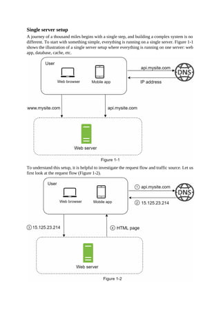 Single server setup
A journey of a thousand miles begins with a single step, and building a complex system is no
different. To start with something simple, everything is running on a single server. Figure 1-1
shows the illustration of a single server setup where everything is running on one server: web
app, database, cache, etc.
To understand this setup, it is helpful to investigate the request flow and traffic source. Let us
first look at the request flow (Figure 1-2).
 