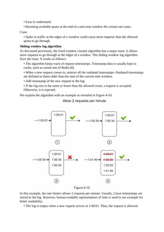 • Easy to understand.
• Resetting available quota at the end of a unit time window fits certain use cases.
Cons:
• Spike in traffic at the edges of a window could cause more requests than the allowed
quota to go through.
Sliding window log algorithm
As discussed previously, the fixed window counter algorithm has a major issue: it allows
more requests to go through at the edges of a window. The sliding window log algorithm
fixes the issue. It works as follows:
• The algorithm keeps track of request timestamps. Timestamp data is usually kept in
cache, such as sorted sets of Redis [8].
• When a new request comes in, remove all the outdated timestamps. Outdated timestamps
are defined as those older than the start of the current time window.
• Add timestamp of the new request to the log.
• If the log size is the same or lower than the allowed count, a request is accepted.
Otherwise, it is rejected.
We explain the algorithm with an example as revealed in Figure 4-10.
In this example, the rate limiter allows 2 requests per minute. Usually, Linux timestamps are
stored in the log. However, human-readable representation of time is used in our example for
better readability.
• The log is empty when a new request arrives at 1:00:01. Thus, the request is allowed.
 