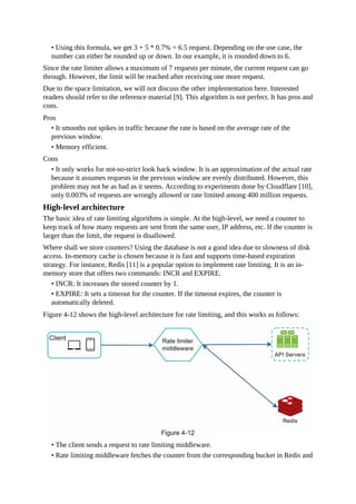 • Using this formula, we get 3 + 5 * 0.7% = 6.5 request. Depending on the use case, the
number can either be rounded up or down. In our example, it is rounded down to 6.
Since the rate limiter allows a maximum of 7 requests per minute, the current request can go
through. However, the limit will be reached after receiving one more request.
Due to the space limitation, we will not discuss the other implementation here. Interested
readers should refer to the reference material [9]. This algorithm is not perfect. It has pros and
cons.
Pros
• It smooths out spikes in traffic because the rate is based on the average rate of the
previous window.
• Memory efficient.
Cons
• It only works for not-so-strict look back window. It is an approximation of the actual rate
because it assumes requests in the previous window are evenly distributed. However, this
problem may not be as bad as it seems. According to experiments done by Cloudflare [10],
only 0.003% of requests are wrongly allowed or rate limited among 400 million requests.
High-level architecture
The basic idea of rate limiting algorithms is simple. At the high-level, we need a counter to
keep track of how many requests are sent from the same user, IP address, etc. If the counter is
larger than the limit, the request is disallowed.
Where shall we store counters? Using the database is not a good idea due to slowness of disk
access. In-memory cache is chosen because it is fast and supports time-based expiration
strategy. For instance, Redis [11] is a popular option to implement rate limiting. It is an in-
memory store that offers two commands: INCR and EXPIRE.
• INCR: It increases the stored counter by 1.
• EXPIRE: It sets a timeout for the counter. If the timeout expires, the counter is
automatically deleted.
Figure 4-12 shows the high-level architecture for rate limiting, and this works as follows:
• The client sends a request to rate limiting middleware.
• Rate limiting middleware fetches the counter from the corresponding bucket in Redis and
 