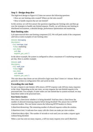 Step 3 - Design deep dive
The high-level design in Figure 4-12 does not answer the following questions:
• How are rate limiting rules created? Where are the rules stored?
• How to handle requests that are rate limited?
In this section, we will first answer the questions regarding rate limiting rules and then go
over the strategies to handle rate-limited requests. Finally, we will discuss rate limiting in
distributed environment, a detailed design, performance optimization and monitoring.
Rate limiting rules
Lyft open-sourced their rate-limiting component [12]. We will peek inside of the component
and look at some examples of rate limiting rules:
domain: messaging
descriptors:
- key: message_type
Value: marketing
rate_limit:
unit: day
requests_per_unit: 5
In the above example, the system is configured to allow a maximum of 5 marketing messages
per day. Here is another example:
domain: auth
descriptors:
- key: auth_type
Value: login
rate_limit:
unit: minute
requests_per_unit: 5
This rule shows that clients are not allowed to login more than 5 times in 1 minute. Rules are
generally written in configuration files and saved on disk.
Exceeding the rate limit
In case a request is rate limited, APIs return a HTTP response code 429 (too many requests)
to the client. Depending on the use cases, we may enqueue the rate-limited requests to be
processed later. For example, if some orders are rate limited due to system overload, we may
keep those orders to be processed later.
Rate limiter headers
How does a client know whether it is being throttled? And how does a client know the
number of allowed remaining requests before being throttled? The answer lies in HTTP
response headers. The rate limiter returns the following HTTP headers to clients:
X-Ratelimit-Remaining: The remaining number of allowed requests within the window.
X-Ratelimit-Limit: It indicates how many calls the client can make per time window.
X-Ratelimit-Retry-After: The number of seconds to wait until you can make a request again
without being throttled.
When a user has sent too many requests, a 429 too many requests error and X-Ratelimit-
 