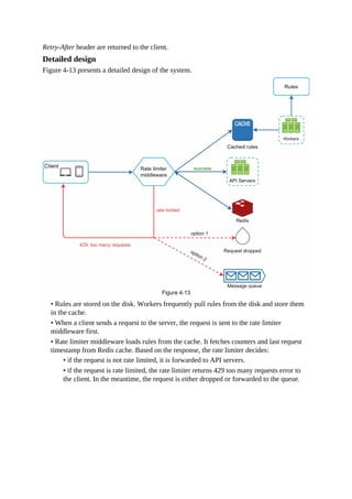 Retry-After header are returned to the client.
Detailed design
Figure 4-13 presents a detailed design of the system.
• Rules are stored on the disk. Workers frequently pull rules from the disk and store them
in the cache.
• When a client sends a request to the server, the request is sent to the rate limiter
middleware first.
• Rate limiter middleware loads rules from the cache. It fetches counters and last request
timestamp from Redis cache. Based on the response, the rate limiter decides:
• if the request is not rate limited, it is forwarded to API servers.
• if the request is rate limited, the rate limiter returns 429 too many requests error to
the client. In the meantime, the request is either dropped or forwarded to the queue.
 