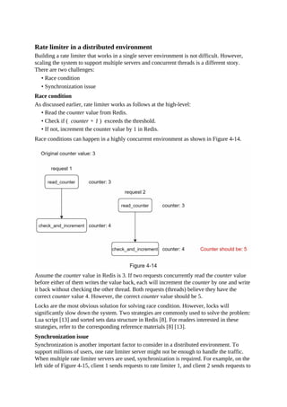 Rate limiter in a distributed environment
Building a rate limiter that works in a single server environment is not difficult. However,
scaling the system to support multiple servers and concurrent threads is a different story.
There are two challenges:
• Race condition
• Synchronization issue
Race condition
As discussed earlier, rate limiter works as follows at the high-level:
• Read the counter value from Redis.
• Check if ( counter + 1 ) exceeds the threshold.
• If not, increment the counter value by 1 in Redis.
Race conditions can happen in a highly concurrent environment as shown in Figure 4-14.
Assume the counter value in Redis is 3. If two requests concurrently read the counter value
before either of them writes the value back, each will increment the counter by one and write
it back without checking the other thread. Both requests (threads) believe they have the
correct counter value 4. However, the correct counter value should be 5.
Locks are the most obvious solution for solving race condition. However, locks will
significantly slow down the system. Two strategies are commonly used to solve the problem:
Lua script [13] and sorted sets data structure in Redis [8]. For readers interested in these
strategies, refer to the corresponding reference materials [8] [13].
Synchronization issue
Synchronization is another important factor to consider in a distributed environment. To
support millions of users, one rate limiter server might not be enough to handle the traffic.
When multiple rate limiter servers are used, synchronization is required. For example, on the
left side of Figure 4-15, client 1 sends requests to rate limiter 1, and client 2 sends requests to
 
