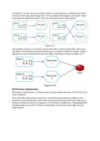 rate limiter 2. As the web tier is stateless, clients can send requests to a different rate limiter
as shown on the right side of Figure 4-15. If no synchronization happens, rate limiter 1 does
not contain any data about client 2. Thus, the rate limiter cannot work properly.
One possible solution is to use sticky sessions that allow a client to send traffic to the same
rate limiter. This solution is not advisable because it is neither scalable nor flexible. A better
approach is to use centralized data stores like Redis. The design is shown in Figure 4-16.
Performance optimization
Performance optimization is a common topic in system design interviews. We will cover two
areas to improve.
First, multi-data center setup is crucial for a rate limiter because latency is high for users
located far away from the data center. Most cloud service providers build many edge server
locations around the world. For example, as of 5/20 2020, Cloudflare has 194 geographically
distributed edge servers [14]. Traffic is automatically routed to the closest edge server to
reduce latency.
 