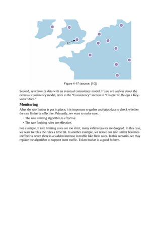 Second, synchronize data with an eventual consistency model. If you are unclear about the
eventual consistency model, refer to the “Consistency” section in “Chapter 6: Design a Key-
value Store.”
Monitoring
After the rate limiter is put in place, it is important to gather analytics data to check whether
the rate limiter is effective. Primarily, we want to make sure:
• The rate limiting algorithm is effective.
• The rate limiting rules are effective.
For example, if rate limiting rules are too strict, many valid requests are dropped. In this case,
we want to relax the rules a little bit. In another example, we notice our rate limiter becomes
ineffective when there is a sudden increase in traffic like flash sales. In this scenario, we may
replace the algorithm to support burst traffic. Token bucket is a good fit here.
 