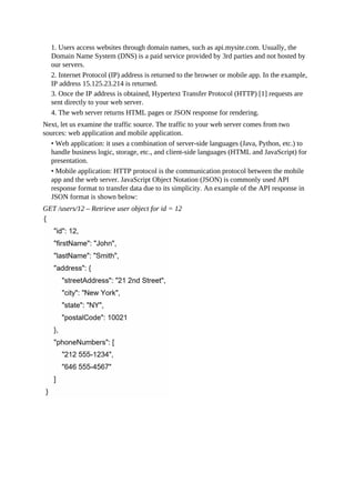 1. Users access websites through domain names, such as api.mysite.com. Usually, the
Domain Name System (DNS) is a paid service provided by 3rd parties and not hosted by
our servers.
2. Internet Protocol (IP) address is returned to the browser or mobile app. In the example,
IP address 15.125.23.214 is returned.
3. Once the IP address is obtained, Hypertext Transfer Protocol (HTTP) [1] requests are
sent directly to your web server.
4. The web server returns HTML pages or JSON response for rendering.
Next, let us examine the traffic source. The traffic to your web server comes from two
sources: web application and mobile application.
• Web application: it uses a combination of server-side languages (Java, Python, etc.) to
handle business logic, storage, etc., and client-side languages (HTML and JavaScript) for
presentation.
• Mobile application: HTTP protocol is the communication protocol between the mobile
app and the web server. JavaScript Object Notation (JSON) is commonly used API
response format to transfer data due to its simplicity. An example of the API response in
JSON format is shown below:
GET /users/12 – Retrieve user object for id = 12
 