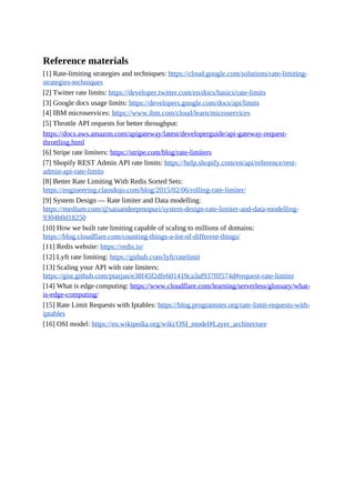 Reference materials
[1] Rate-limiting strategies and techniques: https://cloud.google.com/solutions/rate-limiting-
strategies-techniques
[2] Twitter rate limits: https://developer.twitter.com/en/docs/basics/rate-limits
[3] Google docs usage limits: https://developers.google.com/docs/api/limits
[4] IBM microservices: https://www.ibm.com/cloud/learn/microservices
[5] Throttle API requests for better throughput:
https://docs.aws.amazon.com/apigateway/latest/developerguide/api-gateway-request-
throttling.html
[6] Stripe rate limiters: https://stripe.com/blog/rate-limiters
[7] Shopify REST Admin API rate limits: https://help.shopify.com/en/api/reference/rest-
admin-api-rate-limits
[8] Better Rate Limiting With Redis Sorted Sets:
https://engineering.classdojo.com/blog/2015/02/06/rolling-rate-limiter/
[9] System Design — Rate limiter and Data modelling:
https://medium.com/@saisandeepmopuri/system-design-rate-limiter-and-data-modelling-
9304b0d18250
[10] How we built rate limiting capable of scaling to millions of domains:
https://blog.cloudflare.com/counting-things-a-lot-of-different-things/
[11] Redis website: https://redis.io/
[12] Lyft rate limiting: https://github.com/lyft/ratelimit
[13] Scaling your API with rate limiters:
https://gist.github.com/ptarjan/e38f45f2dfe601419ca3af937fff574d#request-rate-limiter
[14] What is edge computing: https://www.cloudflare.com/learning/serverless/glossary/what-
is-edge-computing/
[15] Rate Limit Requests with Iptables: https://blog.programster.org/rate-limit-requests-with-
iptables
[16] OSI model: https://en.wikipedia.org/wiki/OSI_model#Layer_architecture
 
