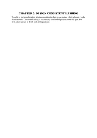 CHAPTER 5: DESIGN CONSISTENT HASHING
To achieve horizontal scaling, it is important to distribute requests/data efficiently and evenly
across servers. Consistent hashing is a commonly used technique to achieve this goal. But
first, let us take an in-depth look at the problem.
 