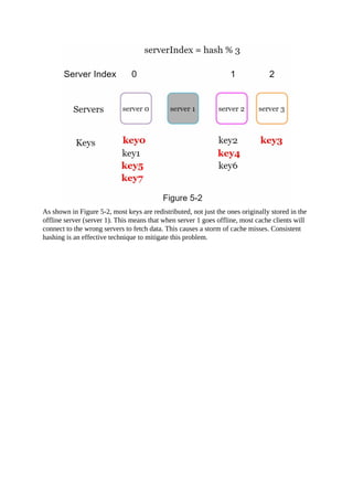 As shown in Figure 5-2, most keys are redistributed, not just the ones originally stored in the
offline server (server 1). This means that when server 1 goes offline, most cache clients will
connect to the wrong servers to fetch data. This causes a storm of cache misses. Consistent
hashing is an effective technique to mitigate this problem.
 