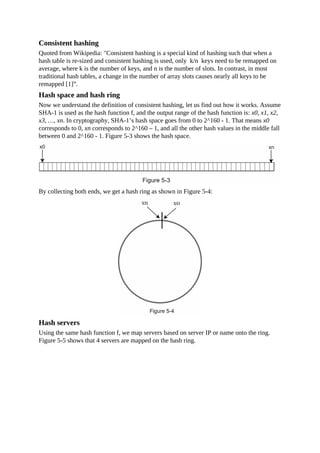 Consistent hashing
Quoted from Wikipedia: "Consistent hashing is a special kind of hashing such that when a
hash table is re-sized and consistent hashing is used, only k/n keys need to be remapped on
average, where k is the number of keys, and n is the number of slots. In contrast, in most
traditional hash tables, a change in the number of array slots causes nearly all keys to be
remapped [1]”.
Hash space and hash ring
Now we understand the definition of consistent hashing, let us find out how it works. Assume
SHA-1 is used as the hash function f, and the output range of the hash function is: x0, x1, x2,
x3, …, xn. In cryptography, SHA-1’s hash space goes from 0 to 2^160 - 1. That means x0
corresponds to 0, xn corresponds to 2^160 – 1, and all the other hash values in the middle fall
between 0 and 2^160 - 1. Figure 5-3 shows the hash space.
By collecting both ends, we get a hash ring as shown in Figure 5-4:
Hash servers
Using the same hash function f, we map servers based on server IP or name onto the ring.
Figure 5-5 shows that 4 servers are mapped on the hash ring.
 