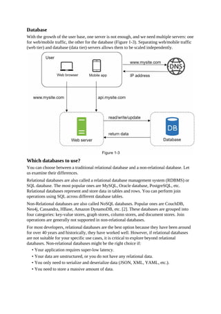 Database
With the growth of the user base, one server is not enough, and we need multiple servers: one
for web/mobile traffic, the other for the database (Figure 1-3). Separating web/mobile traffic
(web tier) and database (data tier) servers allows them to be scaled independently.
Which databases to use?
You can choose between a traditional relational database and a non-relational database. Let
us examine their differences.
Relational databases are also called a relational database management system (RDBMS) or
SQL database. The most popular ones are MySQL, Oracle database, PostgreSQL, etc.
Relational databases represent and store data in tables and rows. You can perform join
operations using SQL across different database tables.
Non-Relational databases are also called NoSQL databases. Popular ones are CouchDB,
Neo4j, Cassandra, HBase, Amazon DynamoDB, etc. [2]. These databases are grouped into
four categories: key-value stores, graph stores, column stores, and document stores. Join
operations are generally not supported in non-relational databases.
For most developers, relational databases are the best option because they have been around
for over 40 years and historically, they have worked well. However, if relational databases
are not suitable for your specific use cases, it is critical to explore beyond relational
databases. Non-relational databases might be the right choice if:
• Your application requires super-low latency.
• Your data are unstructured, or you do not have any relational data.
• You only need to serialize and deserialize data (JSON, XML, YAML, etc.).
• You need to store a massive amount of data.
 