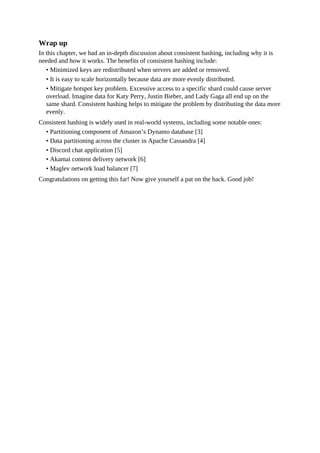 Wrap up
In this chapter, we had an in-depth discussion about consistent hashing, including why it is
needed and how it works. The benefits of consistent hashing include:
• Minimized keys are redistributed when servers are added or removed.
• It is easy to scale horizontally because data are more evenly distributed.
• Mitigate hotspot key problem. Excessive access to a specific shard could cause server
overload. Imagine data for Katy Perry, Justin Bieber, and Lady Gaga all end up on the
same shard. Consistent hashing helps to mitigate the problem by distributing the data more
evenly.
Consistent hashing is widely used in real-world systems, including some notable ones:
• Partitioning component of Amazon’s Dynamo database [3]
• Data partitioning across the cluster in Apache Cassandra [4]
• Discord chat application [5]
• Akamai content delivery network [6]
• Maglev network load balancer [7]
Congratulations on getting this far! Now give yourself a pat on the back. Good job!
 
