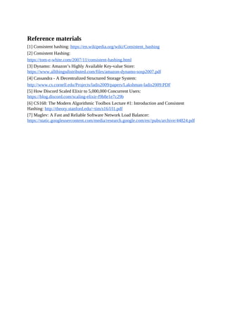 Reference materials
[1] Consistent hashing: https://en.wikipedia.org/wiki/Consistent_hashing
[2] Consistent Hashing:
https://tom-e-white.com/2007/11/consistent-hashing.html
[3] Dynamo: Amazon’s Highly Available Key-value Store:
https://www.allthingsdistributed.com/files/amazon-dynamo-sosp2007.pdf
[4] Cassandra - A Decentralized Structured Storage System:
http://www.cs.cornell.edu/Projects/ladis2009/papers/Lakshman-ladis2009.PDF
[5] How Discord Scaled Elixir to 5,000,000 Concurrent Users:
https://blog.discord.com/scaling-elixir-f9b8e1e7c29b
[6] CS168: The Modern Algorithmic Toolbox Lecture #1: Introduction and Consistent
Hashing: http://theory.stanford.edu/~tim/s16/l/l1.pdf
[7] Maglev: A Fast and Reliable Software Network Load Balancer:
https://static.googleusercontent.com/media/research.google.com/en//pubs/archive/44824.pdf
 