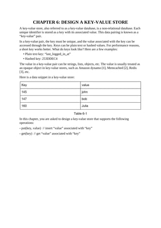 CHAPTER 6: DESIGN A KEY-VALUE STORE
A key-value store, also referred to as a key-value database, is a non-relational database. Each
unique identifier is stored as a key with its associated value. This data pairing is known as a
“key-value” pair.
In a key-value pair, the key must be unique, and the value associated with the key can be
accessed through the key. Keys can be plain text or hashed values. For performance reasons,
a short key works better. What do keys look like? Here are a few examples:
• Plain text key: “last_logged_in_at”
• Hashed key: 253DDEC4
The value in a key-value pair can be strings, lists, objects, etc. The value is usually treated as
an opaque object in key-value stores, such as Amazon dynamo [1], Memcached [2], Redis
[3], etc.
Here is a data snippet in a key-value store:
In this chapter, you are asked to design a key-value store that supports the following
operations:
- put(key, value) // insert “value” associated with “key”
- get(key) // get “value” associated with “key”
 