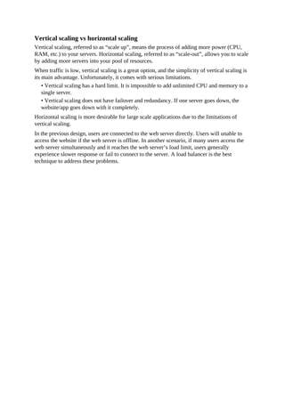Vertical scaling vs horizontal scaling
Vertical scaling, referred to as “scale up”, means the process of adding more power (CPU,
RAM, etc.) to your servers. Horizontal scaling, referred to as “scale-out”, allows you to scale
by adding more servers into your pool of resources.
When traffic is low, vertical scaling is a great option, and the simplicity of vertical scaling is
its main advantage. Unfortunately, it comes with serious limitations.
• Vertical scaling has a hard limit. It is impossible to add unlimited CPU and memory to a
single server.
• Vertical scaling does not have failover and redundancy. If one server goes down, the
website/app goes down with it completely.
Horizontal scaling is more desirable for large scale applications due to the limitations of
vertical scaling.
In the previous design, users are connected to the web server directly. Users will unable to
access the website if the web server is offline. In another scenario, if many users access the
web server simultaneously and it reaches the web server’s load limit, users generally
experience slower response or fail to connect to the server. A load balancer is the best
technique to address these problems.
 
