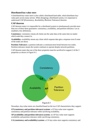 Distributed key-value store
A distributed key-value store is also called a distributed hash table, which distributes key-
value pairs across many servers. When designing a distributed system, it is important to
understand CAP (Consistency, Availability, Partition Tolerance) theorem.
CAP theorem
CAP theorem states it is impossible for a distributed system to simultaneously provide more
than two of these three guarantees: consistency, availability, and partition tolerance. Let us
establish a few definitions.
Consistency: consistency means all clients see the same data at the same time no matter
which node they connect to.
Availability: availability means any client which requests data gets a response even if some
of the nodes are down.
Partition Tolerance: a partition indicates a communication break between two nodes.
Partition tolerance means the system continues to operate despite network partitions.
CAP theorem states that one of the three properties must be sacrificed to support 2 of the 3
properties as shown in Figure 6-1.
Nowadays, key-value stores are classified based on the two CAP characteristics they support:
CP (consistency and partition tolerance) systems: a CP key-value store supports
consistency and partition tolerance while sacrificing availability.
AP (availability and partition tolerance) systems: an AP key-value store supports
availability and partition tolerance while sacrificing consistency.
CA (consistency and availability) systems: a CA key-value store supports consistency and
 