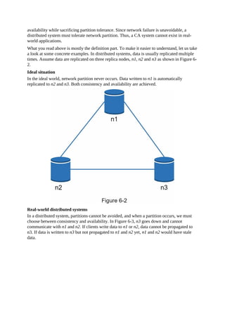 availability while sacrificing partition tolerance. Since network failure is unavoidable, a
distributed system must tolerate network partition. Thus, a CA system cannot exist in real-
world applications.
What you read above is mostly the definition part. To make it easier to understand, let us take
a look at some concrete examples. In distributed systems, data is usually replicated multiple
times. Assume data are replicated on three replica nodes, n1, n2 and n3 as shown in Figure 6-
2.
Ideal situation
In the ideal world, network partition never occurs. Data written to n1 is automatically
replicated to n2 and n3. Both consistency and availability are achieved.
Real-world distributed systems
In a distributed system, partitions cannot be avoided, and when a partition occurs, we must
choose between consistency and availability. In Figure 6-3, n3 goes down and cannot
communicate with n1 and n2. If clients write data to n1 or n2, data cannot be propagated to
n3. If data is written to n3 but not propagated to n1 and n2 yet, n1 and n2 would have stale
data.
 