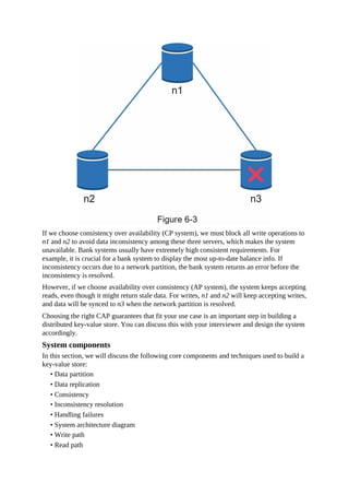 If we choose consistency over availability (CP system), we must block all write operations to
n1 and n2 to avoid data inconsistency among these three servers, which makes the system
unavailable. Bank systems usually have extremely high consistent requirements. For
example, it is crucial for a bank system to display the most up-to-date balance info. If
inconsistency occurs due to a network partition, the bank system returns an error before the
inconsistency is resolved.
However, if we choose availability over consistency (AP system), the system keeps accepting
reads, even though it might return stale data. For writes, n1 and n2 will keep accepting writes,
and data will be synced to n3 when the network partition is resolved.
Choosing the right CAP guarantees that fit your use case is an important step in building a
distributed key-value store. You can discuss this with your interviewer and design the system
accordingly.
System components
In this section, we will discuss the following core components and techniques used to build a
key-value store:
• Data partition
• Data replication
• Consistency
• Inconsistency resolution
• Handling failures
• System architecture diagram
• Write path
• Read path
 
