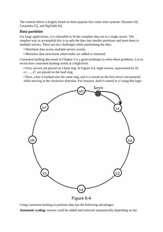 The content below is largely based on three popular key-value store systems: Dynamo [4],
Cassandra [5], and BigTable [6].
Data partition
For large applications, it is infeasible to fit the complete data set in a single server. The
simplest way to accomplish this is to split the data into smaller partitions and store them in
multiple servers. There are two challenges while partitioning the data:
• Distribute data across multiple servers evenly.
• Minimize data movement when nodes are added or removed.
Consistent hashing discussed in Chapter 5 is a great technique to solve these problems. Let us
revisit how consistent hashing works at a high-level.
• First, servers are placed on a hash ring. In Figure 6-4, eight servers, represented by s0,
s1, …, s7, are placed on the hash ring.
• Next, a key is hashed onto the same ring, and it is stored on the first server encountered
while moving in the clockwise direction. For instance, key0 is stored in s1 using this logic.
Using consistent hashing to partition data has the following advantages:
Automatic scaling: servers could be added and removed automatically depending on the
 