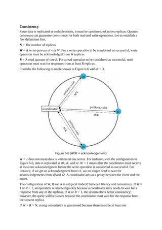 Consistency
Since data is replicated at multiple nodes, it must be synchronized across replicas. Quorum
consensus can guarantee consistency for both read and write operations. Let us establish a
few definitions first.
N = The number of replicas
W = A write quorum of size W. For a write operation to be considered as successful, write
operation must be acknowledged from W replicas.
R = A read quorum of size R. For a read operation to be considered as successful, read
operation must wait for responses from at least R replicas.
Consider the following example shown in Figure 6-6 with N = 3.
W = 1 does not mean data is written on one server. For instance, with the configuration in
Figure 6-6, data is replicated at s0, s1, and s2. W = 1 means that the coordinator must receive
at least one acknowledgment before the write operation is considered as successful. For
instance, if we get an acknowledgment from s1, we no longer need to wait for
acknowledgements from s0 and s2. A coordinator acts as a proxy between the client and the
nodes.
The configuration of W, R and N is a typical tradeoff between latency and consistency. If W =
1 or R = 1, an operation is returned quickly because a coordinator only needs to wait for a
response from any of the replicas. If W or R > 1, the system offers better consistency;
however, the query will be slower because the coordinator must wait for the response from
the slowest replica.
If W + R > N, strong consistency is guaranteed because there must be at least one
 