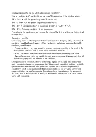 overlapping node that has the latest data to ensure consistency.
How to configure N, W, and R to fit our use cases? Here are some of the possible setups:
If R = 1 and W = N, the system is optimized for a fast read.
If W = 1 and R = N, the system is optimized for fast write.
If W + R > N, strong consistency is guaranteed (Usually N = 3, W = R = 2).
If W + R <= N, strong consistency is not guaranteed.
Depending on the requirement, we can tune the values of W, R, N to achieve the desired level
of consistency.
Consistency models
Consistency model is other important factor to consider when designing a key-value store. A
consistency model defines the degree of data consistency, and a wide spectrum of possible
consistency models exist:
• Strong consistency: any read operation returns a value corresponding to the result of the
most updated write data item. A client never sees out-of-date data.
• Weak consistency: subsequent read operations may not see the most updated value.
• Eventual consistency: this is a specific form of weak consistency. Given enough time, all
updates are propagated, and all replicas are consistent.
Strong consistency is usually achieved by forcing a replica not to accept new reads/writes
until every replica has agreed on current write. This approach is not ideal for highly available
systems because it could block new operations. Dynamo and Cassandra adopt eventual
consistency, which is our recommended consistency model for our key-value store. From
concurrent writes, eventual consistency allows inconsistent values to enter the system and
force the client to read the values to reconcile. The next section explains how reconciliation
works with versioning.
 