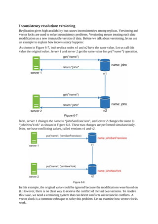 Inconsistency resolution: versioning
Replication gives high availability but causes inconsistencies among replicas. Versioning and
vector locks are used to solve inconsistency problems. Versioning means treating each data
modification as a new immutable version of data. Before we talk about versioning, let us use
an example to explain how inconsistency happens:
As shown in Figure 6-7, both replica nodes n1 and n2 have the same value. Let us call this
value the original value. Server 1 and server 2 get the same value for get(“name”) operation.
Next, server 1 changes the name to “johnSanFrancisco”, and server 2 changes the name to
“johnNewYork” as shown in Figure 6-8. These two changes are performed simultaneously.
Now, we have conflicting values, called versions v1 and v2.
In this example, the original value could be ignored because the modifications were based on
it. However, there is no clear way to resolve the conflict of the last two versions. To resolve
this issue, we need a versioning system that can detect conflicts and reconcile conflicts. A
vector clock is a common technique to solve this problem. Let us examine how vector clocks
work.
 