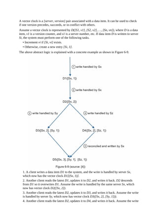 A vector clock is a [server, version] pair associated with a data item. It can be used to check
if one version precedes, succeeds, or in conflict with others.
Assume a vector clock is represented by D([S1, v1], [S2, v2], …, [Sn, vn]), where D is a data
item, v1 is a version counter, and s1 is a server number, etc. If data item D is written to server
Si, the system must perform one of the following tasks.
• Increment vi if [Si, vi] exists.
• Otherwise, create a new entry [Si, 1].
The above abstract logic is explained with a concrete example as shown in Figure 6-9.
1. A client writes a data item D1 to the system, and the write is handled by server Sx,
which now has the vector clock D1[(Sx, 1)].
2. Another client reads the latest D1, updates it to D2, and writes it back. D2 descends
from D1 so it overwrites D1. Assume the write is handled by the same server Sx, which
now has vector clock D2([Sx, 2]).
3. Another client reads the latest D2, updates it to D3, and writes it back. Assume the write
is handled by server Sy, which now has vector clock D3([Sx, 2], [Sy, 1])).
4. Another client reads the latest D2, updates it to D4, and writes it back. Assume the write
 
