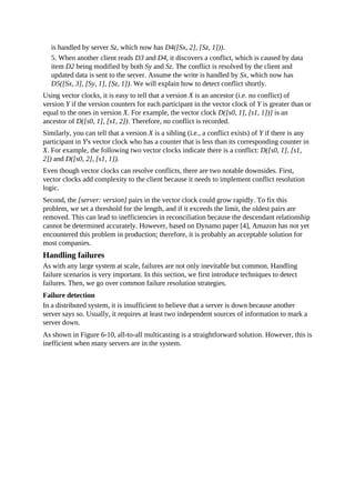 is handled by server Sz, which now has D4([Sx, 2], [Sz, 1])).
5. When another client reads D3 and D4, it discovers a conflict, which is caused by data
item D2 being modified by both Sy and Sz. The conflict is resolved by the client and
updated data is sent to the server. Assume the write is handled by Sx, which now has
D5([Sx, 3], [Sy, 1], [Sz, 1]). We will explain how to detect conflict shortly.
Using vector clocks, it is easy to tell that a version X is an ancestor (i.e. no conflict) of
version Y if the version counters for each participant in the vector clock of Y is greater than or
equal to the ones in version X. For example, the vector clock D([s0, 1], [s1, 1])] is an
ancestor of D([s0, 1], [s1, 2]). Therefore, no conflict is recorded.
Similarly, you can tell that a version X is a sibling (i.e., a conflict exists) of Y if there is any
participant in Y's vector clock who has a counter that is less than its corresponding counter in
X. For example, the following two vector clocks indicate there is a conflict: D([s0, 1], [s1,
2]) and D([s0, 2], [s1, 1]).
Even though vector clocks can resolve conflicts, there are two notable downsides. First,
vector clocks add complexity to the client because it needs to implement conflict resolution
logic.
Second, the [server: version] pairs in the vector clock could grow rapidly. To fix this
problem, we set a threshold for the length, and if it exceeds the limit, the oldest pairs are
removed. This can lead to inefficiencies in reconciliation because the descendant relationship
cannot be determined accurately. However, based on Dynamo paper [4], Amazon has not yet
encountered this problem in production; therefore, it is probably an acceptable solution for
most companies.
Handling failures
As with any large system at scale, failures are not only inevitable but common. Handling
failure scenarios is very important. In this section, we first introduce techniques to detect
failures. Then, we go over common failure resolution strategies.
Failure detection
In a distributed system, it is insufficient to believe that a server is down because another
server says so. Usually, it requires at least two independent sources of information to mark a
server down.
As shown in Figure 6-10, all-to-all multicasting is a straightforward solution. However, this is
inefficient when many servers are in the system.
 