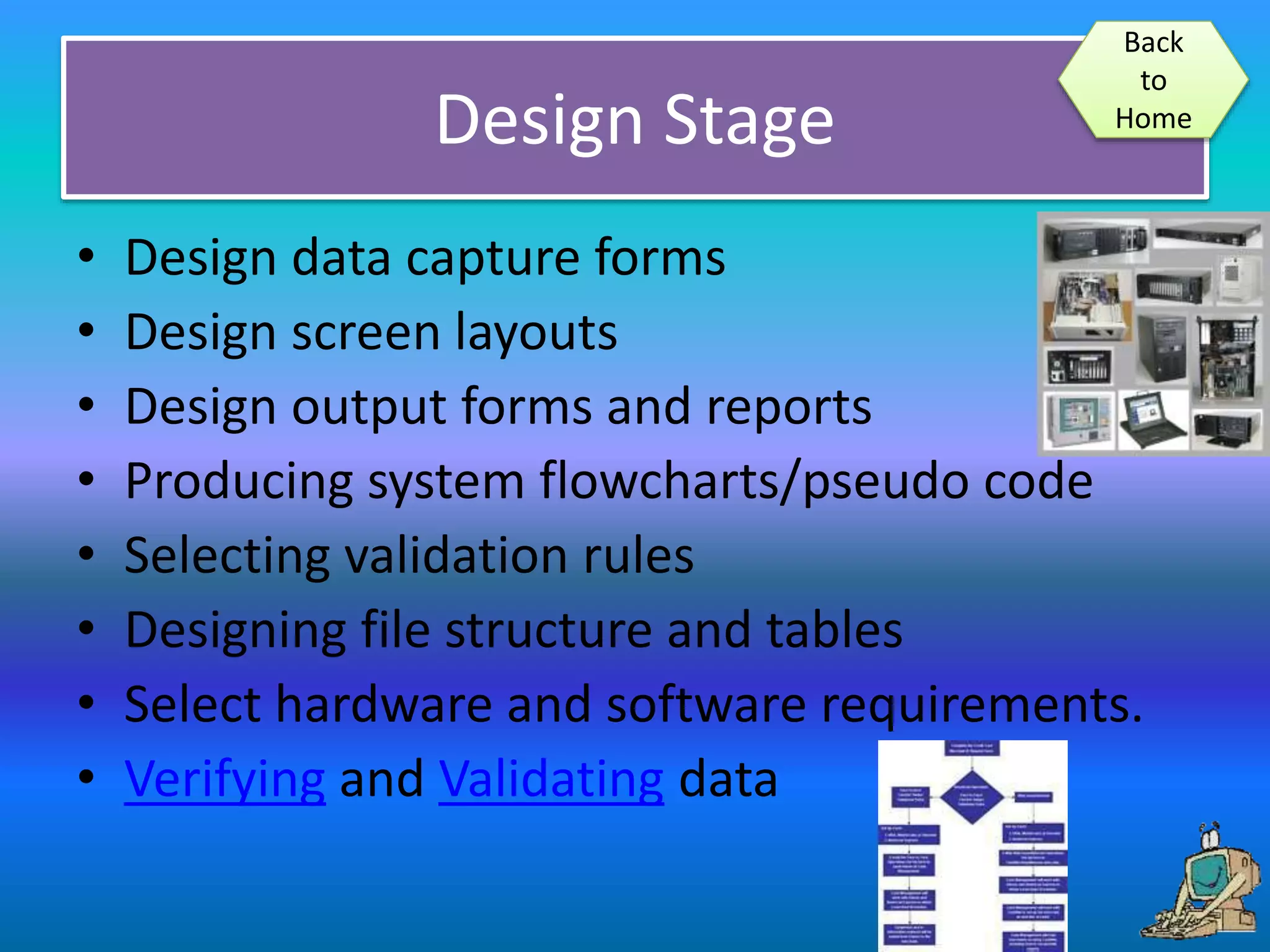 Design Stage
• Design data capture forms
• Design screen layouts
• Design output forms and reports
• Producing system flowcharts/pseudo code
• Selecting validation rules
• Designing file structure and tables
• Select hardware and software requirements.
• Verifying and Validating data
Back
to
Home
 