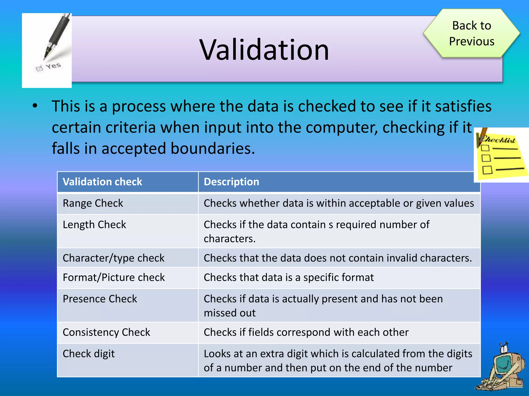 Validation
• This is a process where the data is checked to see if it satisfies
certain criteria when input into the computer, checking if it
falls in accepted boundaries.
Validation check Description
Range Check Checks whether data is within acceptable or given values
Length Check Checks if the data contain s required number of
characters.
Character/type check Checks that the data does not contain invalid characters.
Format/Picture check Checks that data is a specific format
Presence Check Checks if data is actually present and has not been
missed out
Consistency Check Checks if fields correspond with each other
Check digit Looks at an extra digit which is calculated from the digits
of a number and then put on the end of the number
Back to
Previous
 