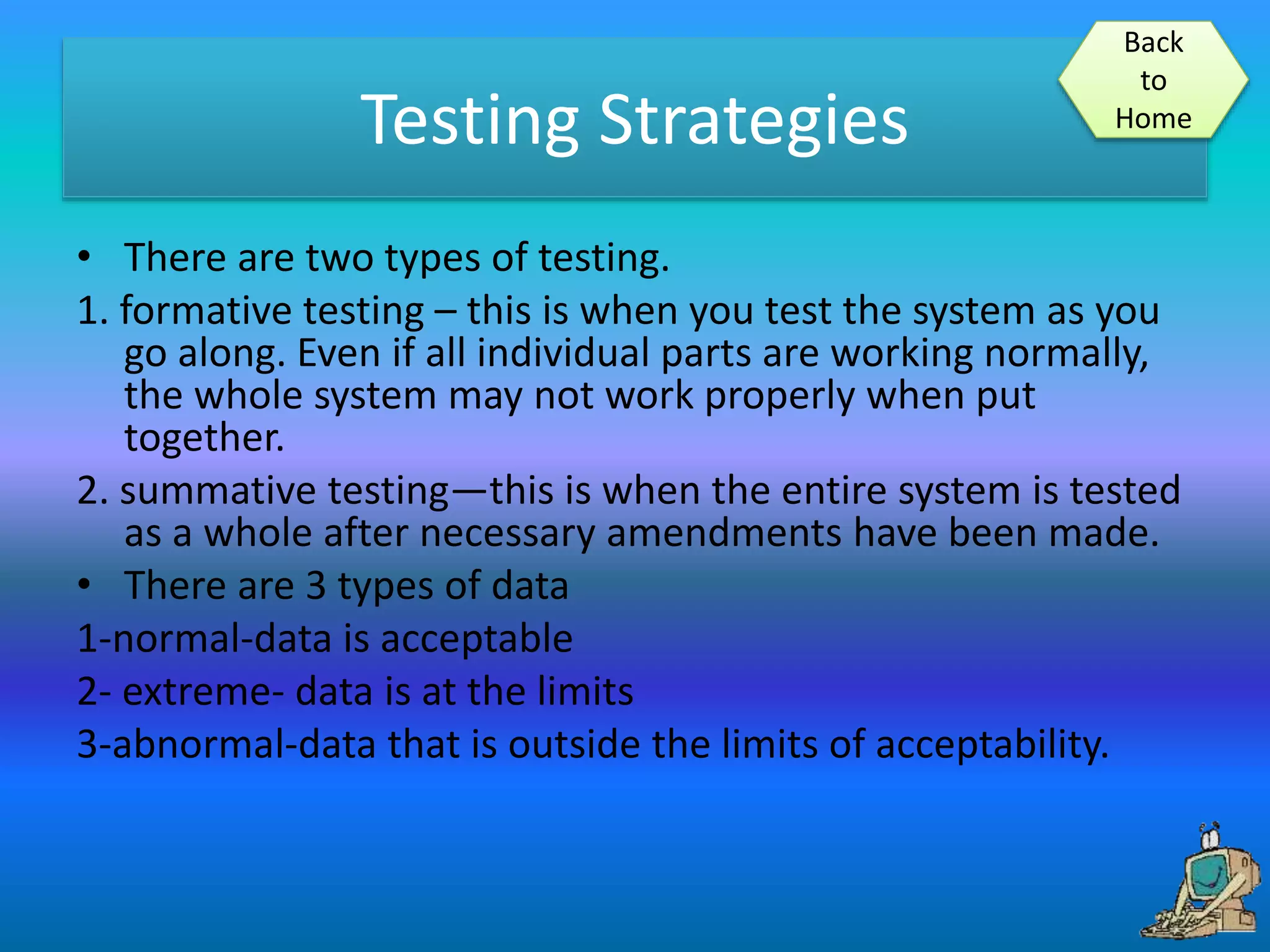 Testing Strategies
• There are two types of testing.
1. formative testing – this is when you test the system as you
go along. Even if all individual parts are working normally,
the whole system may not work properly when put
together.
2. summative testing—this is when the entire system is tested
as a whole after necessary amendments have been made.
• There are 3 types of data
1-normal-data is acceptable
2- extreme- data is at the limits
3-abnormal-data that is outside the limits of acceptability.
Back
to
Home
 