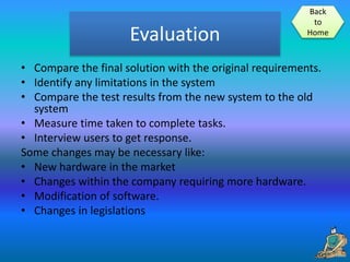 Evaluation
• Compare the final solution with the original requirements.
• Identify any limitations in the system
• Compare the test results from the new system to the old
system
• Measure time taken to complete tasks.
• Interview users to get response.
Some changes may be necessary like:
• New hardware in the market
• Changes within the company requiring more hardware.
• Modification of software.
• Changes in legislations
Back
to
Home
 