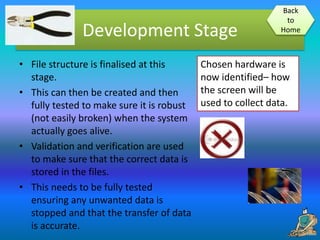 Development Stage
• File structure is finalised at this
stage.
• This can then be created and then
fully tested to make sure it is robust
(not easily broken) when the system
actually goes alive.
• Validation and verification are used
to make sure that the correct data is
stored in the files.
• This needs to be fully tested
ensuring any unwanted data is
stopped and that the transfer of data
is accurate.
Back
to
Home
Chosen hardware is
now identified– how
the screen will be
used to collect data.
 