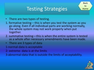 Testing Strategies
• There are two types of testing.
1. formative testing – this is when you test the system as you
go along. Even if all individual parts are working normally,
the whole system may not work properly when put
together.
2. summative testing—this is when the entire system is tested
as a whole after necessary amendments have been made.
• There are 3 types of data
1-normal-data is acceptable
2- extreme- data is at the limits
3-abnormal-data that is outside the limits of acceptability.
Back
to
Home
 