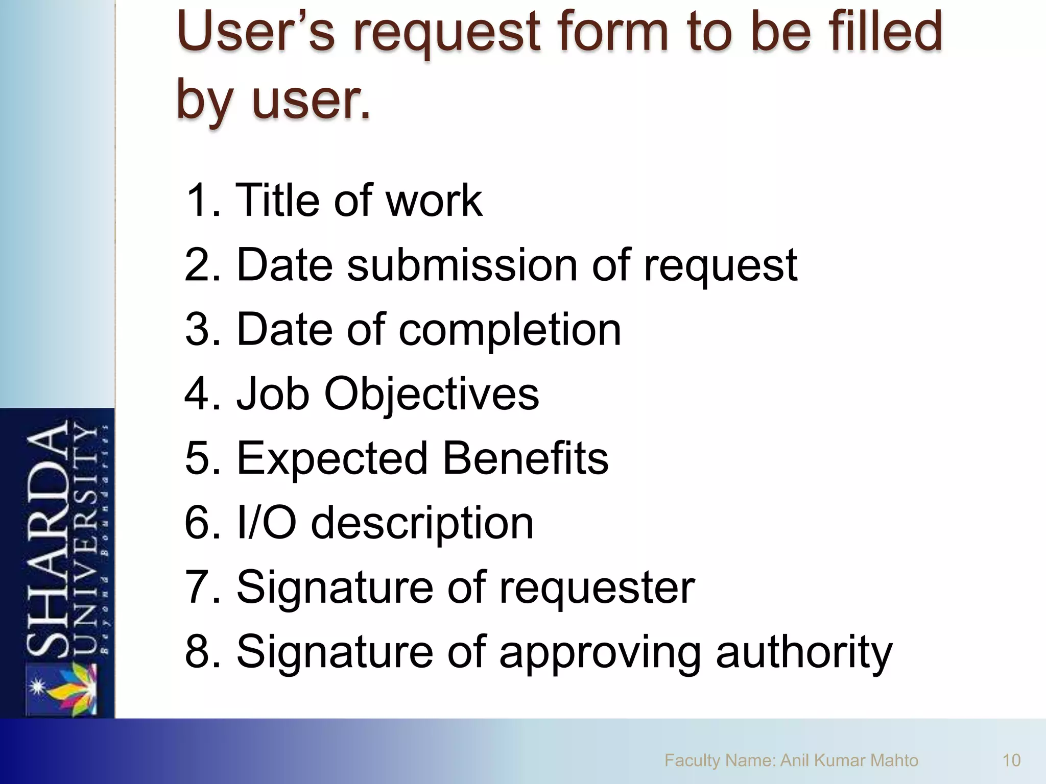 User’s request form to be filled
by user.
1. Title of work
2. Date submission of request
3. Date of completion
4. Job Objectives
5. Expected Benefits
6. I/O description
7. Signature of requester
8. Signature of approving authority

                       Faculty Name: Anil Kumar Mahto   10
 
