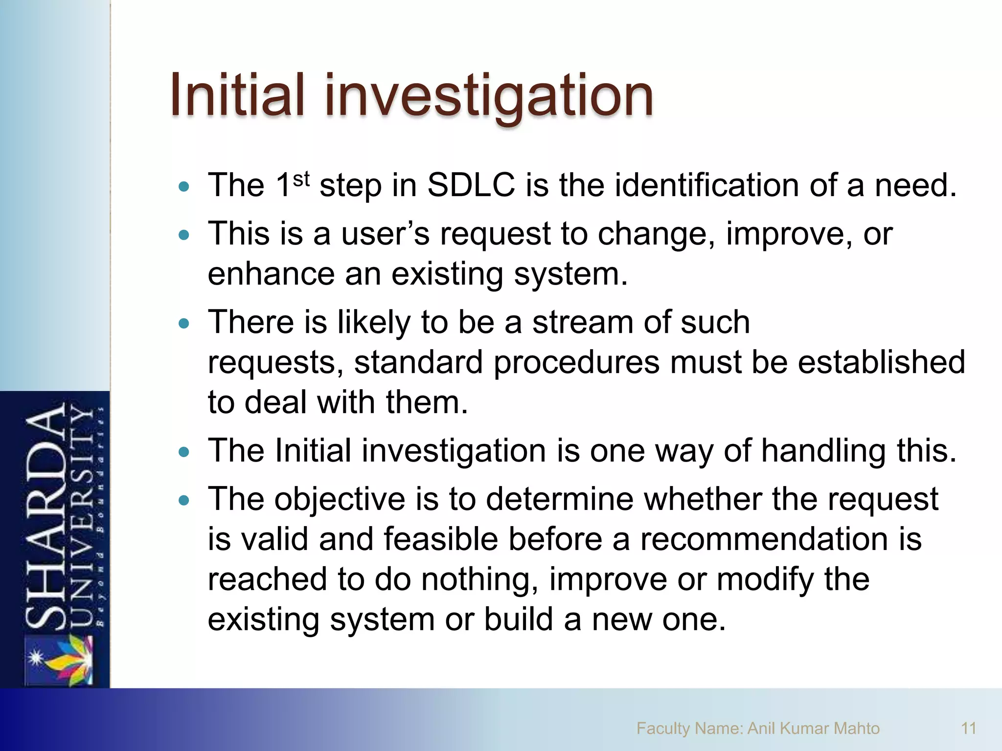Initial investigation
   The 1st step in SDLC is the identification of a need.
   This is a user’s request to change, improve, or
    enhance an existing system.
   There is likely to be a stream of such
    requests, standard procedures must be established
    to deal with them.
   The Initial investigation is one way of handling this.
   The objective is to determine whether the request
    is valid and feasible before a recommendation is
    reached to do nothing, improve or modify the
    existing system or build a new one.


                                  Faculty Name: Anil Kumar Mahto   11
 