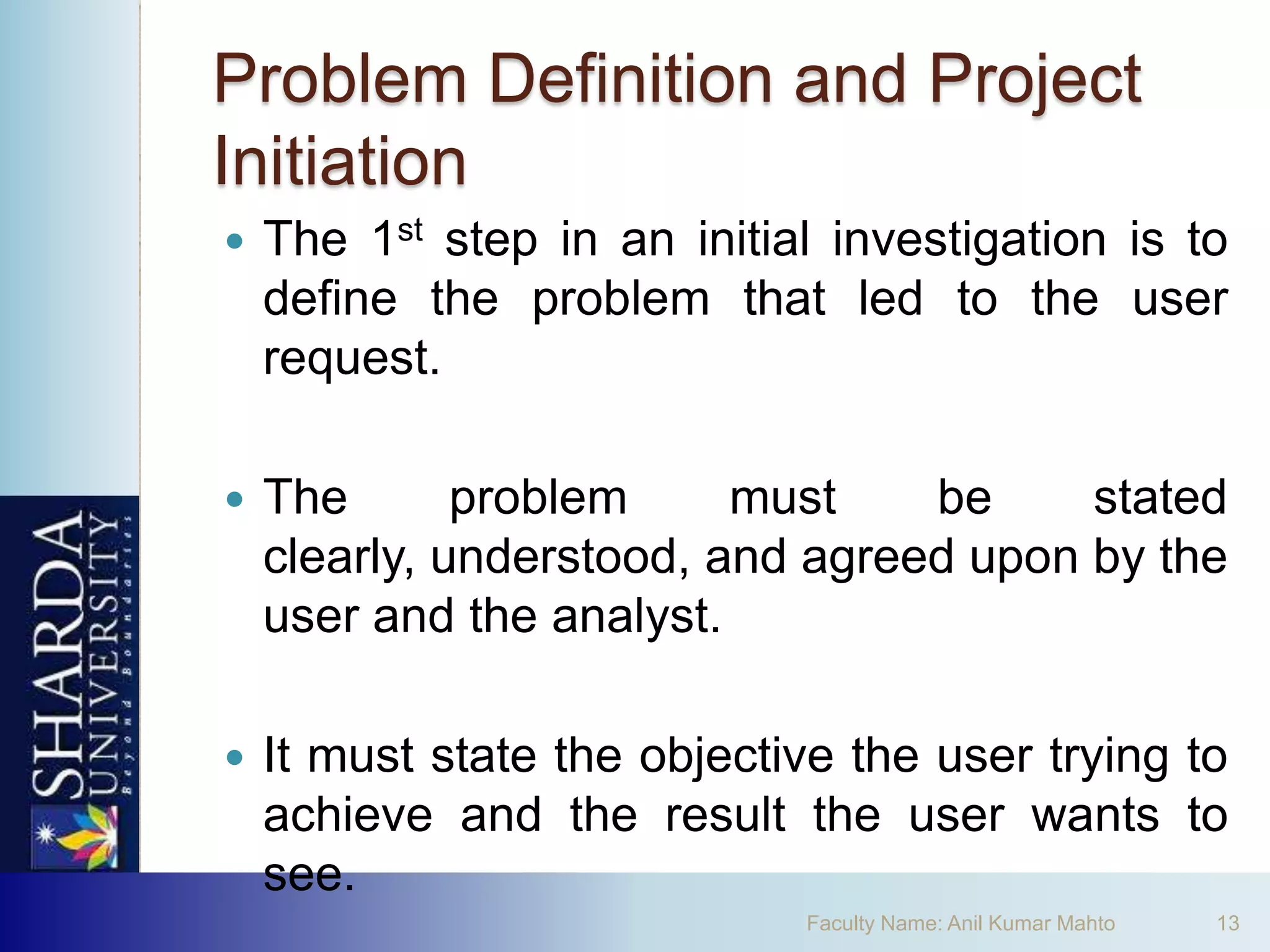 Problem Definition and Project
Initiation
   The 1st step in an initial investigation is to
    define the problem that led to the user
    request.

   The       problem     must    be     stated
    clearly, understood, and agreed upon by the
    user and the analyst.

   It must state the objective the user trying to
    achieve and the result the user wants to
    see.
                             Faculty Name: Anil Kumar Mahto   13
 