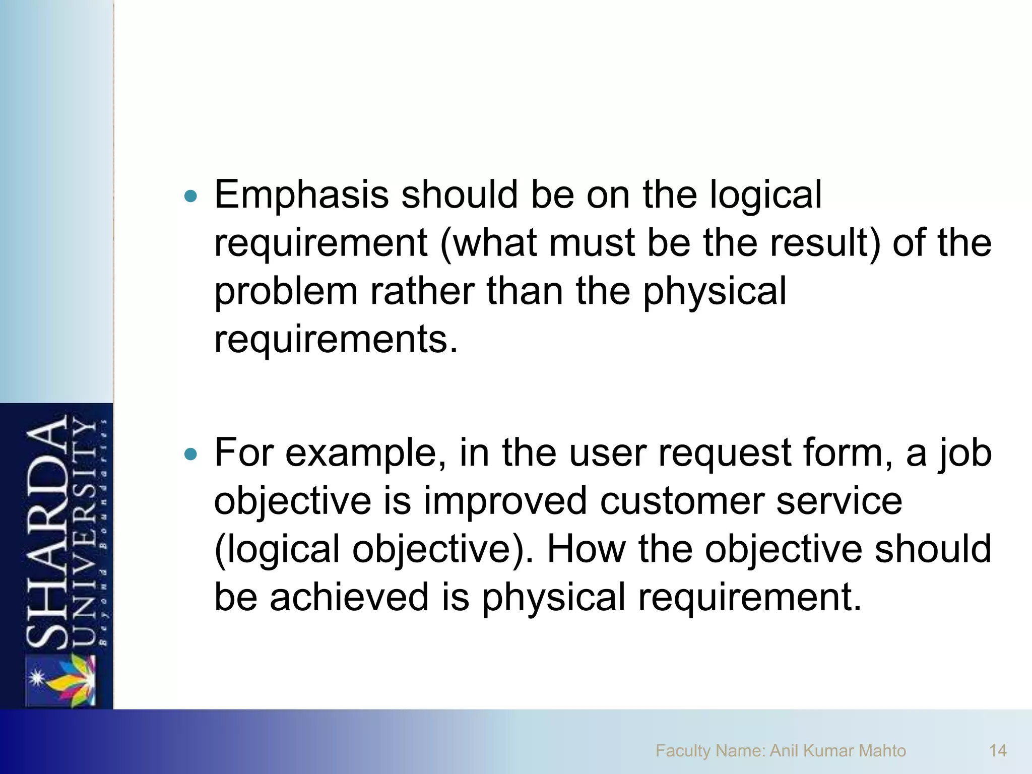    Emphasis should be on the logical
    requirement (what must be the result) of the
    problem rather than the physical
    requirements.

   For example, in the user request form, a job
    objective is improved customer service
    (logical objective). How the objective should
    be achieved is physical requirement.


                             Faculty Name: Anil Kumar Mahto   14
 