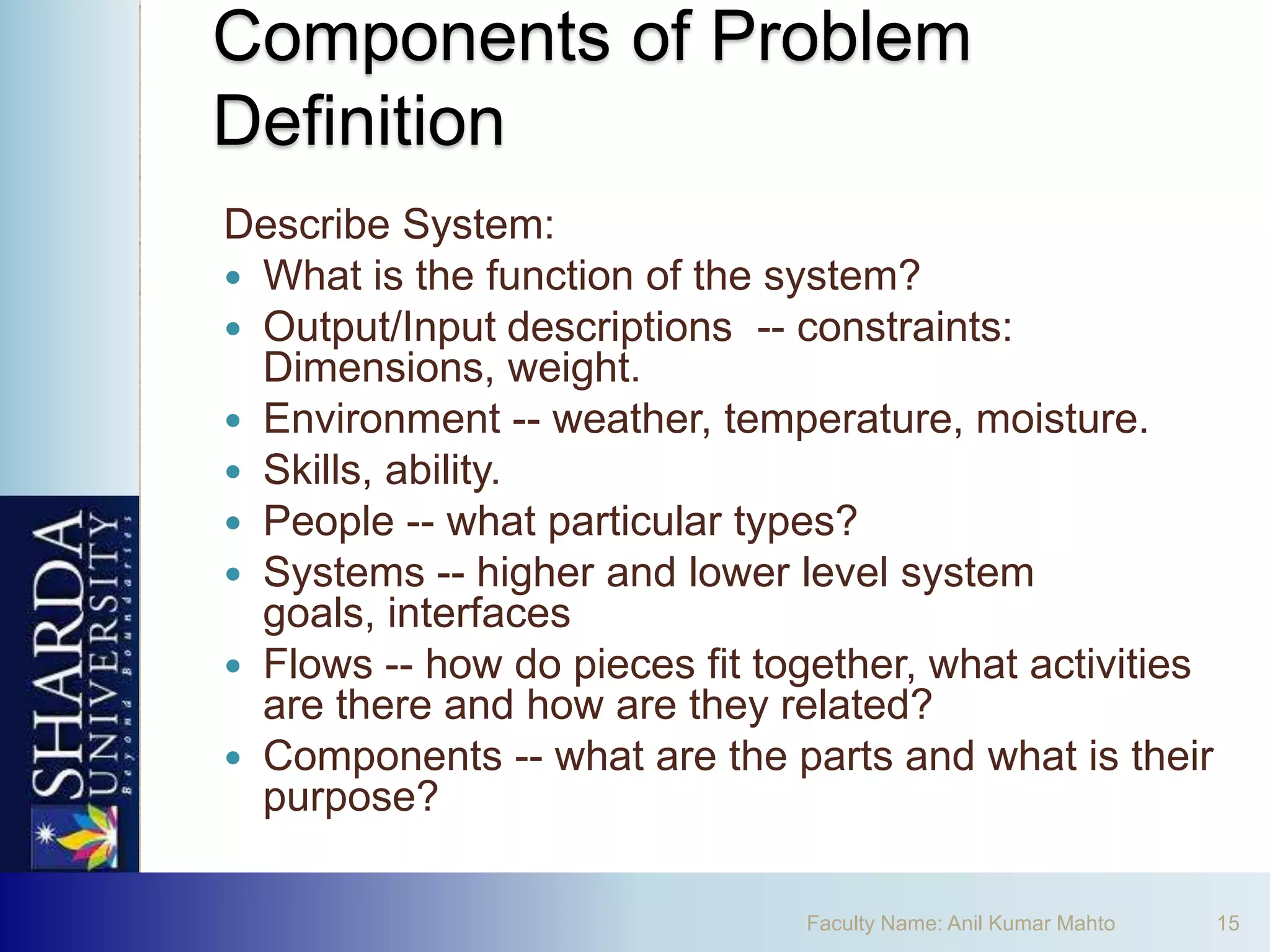 Components of Problem
Definition
Describe System:
 What is the function of the system?
 Output/Input descriptions -- constraints:
  Dimensions, weight.
 Environment -- weather, temperature, moisture.
 Skills, ability.
 People -- what particular types?
 Systems -- higher and lower level system
  goals, interfaces
 Flows -- how do pieces fit together, what activities
  are there and how are they related?
 Components -- what are the parts and what is their
  purpose?

                               Faculty Name: Anil Kumar Mahto   15
 