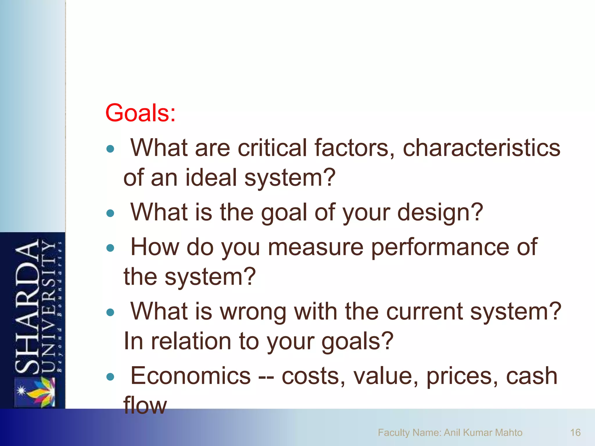 Goals:
 What are critical factors, characteristics
  of an ideal system?
 What is the goal of your design?
 How do you measure performance of
  the system?
 What is wrong with the current system?
  In relation to your goals?
 Economics -- costs, value, prices, cash
  flow
                          Faculty Name: Anil Kumar Mahto   16
 