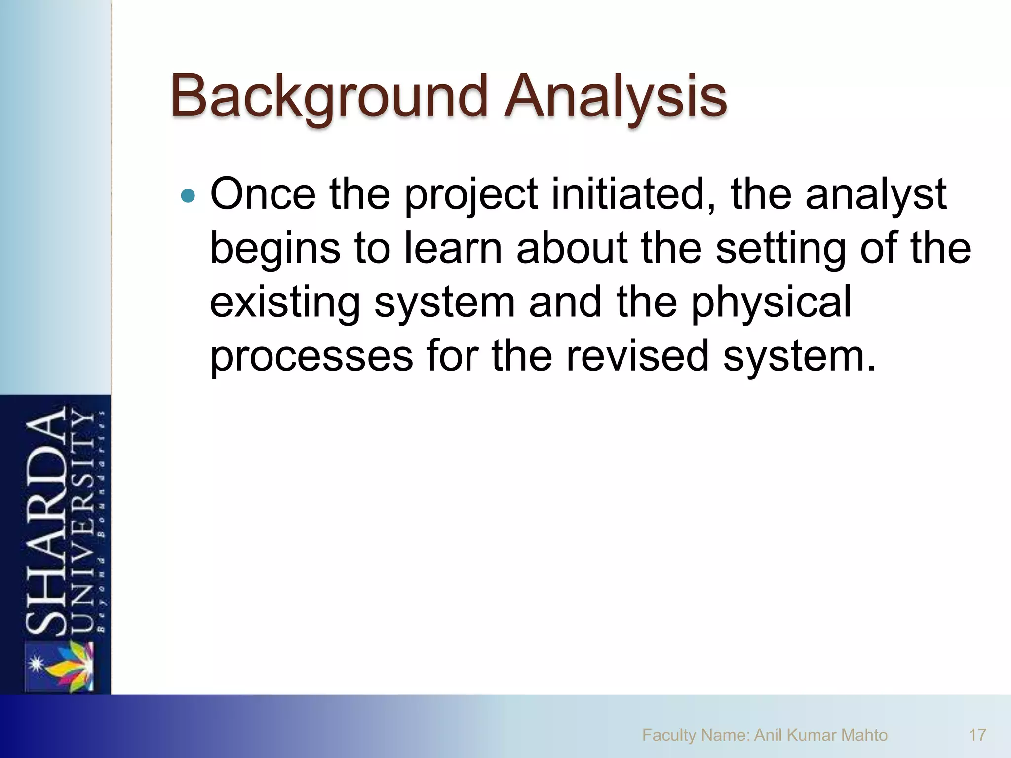 Background Analysis
   Once the project initiated, the analyst
    begins to learn about the setting of the
    existing system and the physical
    processes for the revised system.




                          Faculty Name: Anil Kumar Mahto   17
 